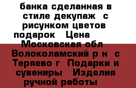 банка сделанная в стиле декупаж, с рисунком цветов, подарок › Цена ­ 200 - Московская обл., Волоколамский р-н, с.Теряево г. Подарки и сувениры » Изделия ручной работы   